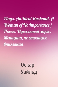 Plays. An Ideal Husband. A Woman of No Importance / Пьесы. Идеальный муж. Женщина, не стоящая внимания