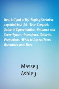 How to Land a Top-Paying Geriatric psychiatrists Job: Your Complete Guide to Opportunities, Resumes and Cover Letters, Interviews, Salaries, Promotions, What to Expect From Recruiters and More