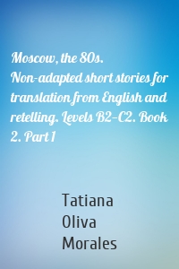 Moscow, the 80s. Non-adapted short stories for translation from English and retelling. Levels B2—C2. Book 2. Part 1