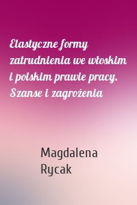 Elastyczne formy zatrudnienia we włoskim i polskim prawie pracy. Szanse i zagrożenia
