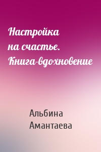 Настройка на счастье. Книга-вдохновение