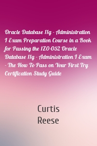 Oracle Database 11g - Administration I Exam Preparation Course in a Book for Passing the 1Z0-052 Oracle Database 11g - Administration I Exam - The How To Pass on Your First Try Certification Study Guide