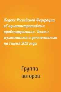 Кодекс Российской Федерации об административных правонарушениях. Текст с изменениями и дополнениями на 1 июня 2021 года