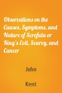 Observations on the Causes, Symptoms, and Nature of Scrofula or King's Evil, Scurvy, and Cancer