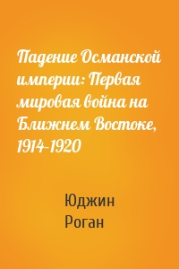 Падение Османской империи: Первая мировая война на Ближнем Востоке, 1914–1920