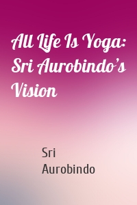 All Life Is Yoga: Sri Aurobindo’s Vision