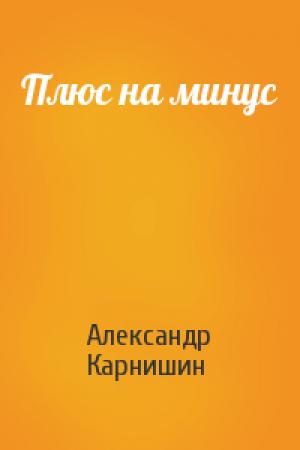 Обложка книги «Плюс на минус» — Александр Карнишин