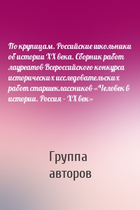 По крупицам. Российские школьники об истории ХХ века. Сборник работ лауреатов Всероссийского конкурса исторических исследовательских работ старшеклассников «Человек в истории. Россия – XX век»