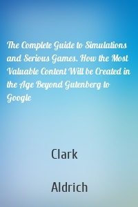 The Complete Guide to Simulations and Serious Games. How the Most Valuable Content Will be Created in the Age Beyond Gutenberg to Google