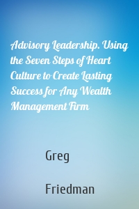 Advisory Leadership. Using the Seven Steps of Heart Culture to Create Lasting Success for Any Wealth Management Firm