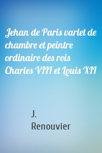 Jehan de Paris varlet de chambre et peintre ordinaire des rois Charles VIII et Louis XII