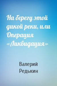 На берегу этой дикой реки, или Операция «Ликвидация»