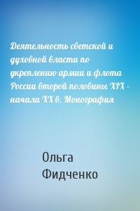 Деятельность светской и духовной власти по укреплению армии и флота России второй половины XIX – начала ХХ в. Монография