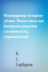 Конструктор холодного звонка. Книга о том, как выстроить разговор с клиентом без сопротивлений