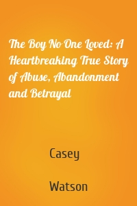 The Boy No One Loved: A Heartbreaking True Story of Abuse, Abandonment and Betrayal