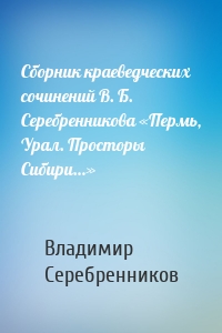 Сборник краеведческих сочинений В. Б. Серебренникова «Пермь, Урал. Просторы Сибири…»