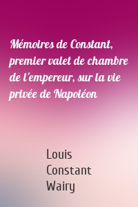 Mémoires de Constant, premier valet de chambre de l'empereur, sur la vie privée de Napoléon