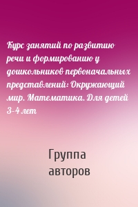 Курс занятий по развитию речи и формированию у дошкольников первоначальных представлений: Окружающий мир. Математика. Для детей 3–4 лет