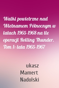 Walki powietrzne nad Wietnamem Północnym w latach 1965-1968 na tle operacji Rolling Thunder. Tom 1: lata 1965-1967