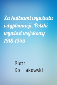 Za kulisami wywiadu i dyplomacji. Polski wywiad wojskowy 1918-1945