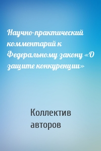 Научно-практический комментарий к Федеральному закону «О защите конкуренции»