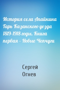 История села Апайкина Гарь Казанского уезда 1819–1918 годы. Книга первая – Новые Чепчуги