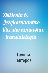 Zbliżenia 5. Językoznawstwo - literaturoznawstwo - translatologia