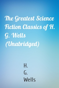 The Greatest Science Fiction Classics of H. G. Wells (Unabridged)