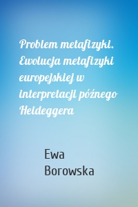 Problem metafizyki. Ewolucja metafizyki europejskiej w interpretacji późnego Heideggera