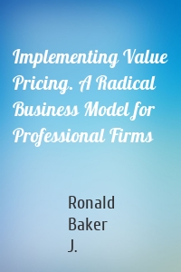 Implementing Value Pricing. A Radical Business Model for Professional Firms