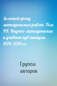 Золотой фонд методических работ. Том III. Научно-методические и учебные публикации 1970–2010 гг.