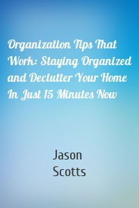 Organization Tips That Work: Staying Organized and Declutter Your Home In Just 15 Minutes Now