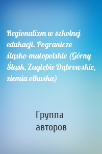 Regionalizm w szkolnej edukacji. Pogranicze śląsko-małopolskie (Górny Śląsk, Zagłębie Dąbrowskie, ziemia olkuska)