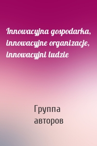 Innowacyjna gospodarka, innowacyjne organizacje, innowacyjni ludzie