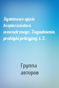 Systemowe ujęcie bezpieczeństwa wewnętrznego. Zagadnienia praktyki policyjnej, t. 2.