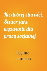 Ku dobrej starości. Senior jako wyzwanie dla pracy socjalnej