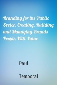 Branding for the Public Sector. Creating, Building and Managing Brands People Will Value