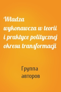 Władza wykonawcza w teorii i praktyce politycznej okresu transformacji