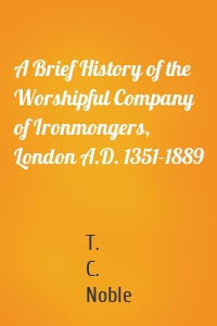 A Brief History of the Worshipful Company of Ironmongers, London A.D. 1351-1889