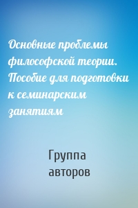 Основные проблемы философской теории. Пособие для подготовки к семинарским занятиям