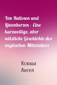 Von Ratlosen und Löwenherzen - Eine kurzweilige, aber nützliche Geschichte des englischen Mittelalters