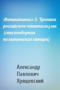 Антикапитал-5. Хроника российского капитализма (стихотворная политическая сатира)