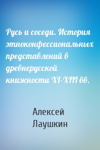 Русь и соседи. История этноконфессиональных представлений в древнерусской книжности XI–XIII вв.