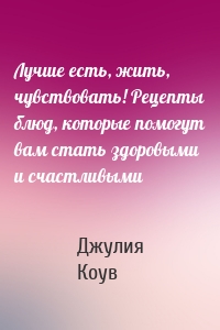 Лучше есть, жить, чувствовать! Рецепты блюд, которые помогут вам стать здоровыми и счастливыми