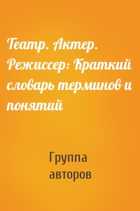 Театр. Актер. Режиссер: Краткий словарь терминов и понятий