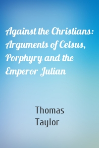 Against the Christians: Arguments of Celsus, Porphyry and the Emperor Julian