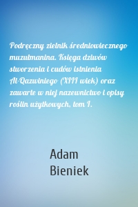 Podręczny zielnik średniowiecznego muzułmanina. Księga dziwów stworzenia i cudów istnienia Al-Qazwiniego (XIII wiek) oraz zawarte w niej nazewnictwo i opisy roślin użytkowych, tom I.