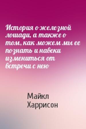 Обложка книги «История о железной лошади, а также о том, как можем мы ее познать и навеки измениться от встречи с нею» — Майкл Харрисон