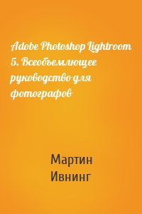 Adobe Photoshop Lightroom 5. Всеобъемлющее руководство для фотографов