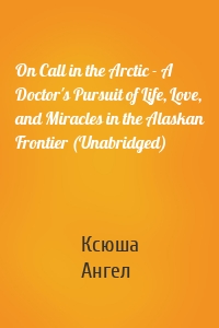 On Call in the Arctic - A Doctor's Pursuit of Life, Love, and Miracles in the Alaskan Frontier (Unabridged)